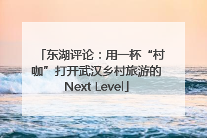 东湖评论：用一杯“村咖”打开武汉乡村旅游的Next Level