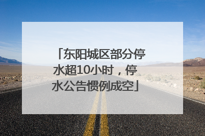 东阳城区部分停水超10小时，停水公告惯例成空