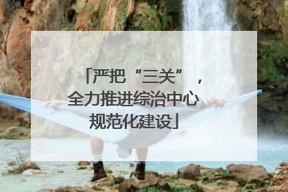 严把“三关”，全力推进综治中心规范化建设