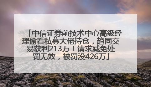 中信证券前技术中心高级经理偷看私募大佬持仓，趋同交易获利213万！请求减免处罚无效，被罚没426万