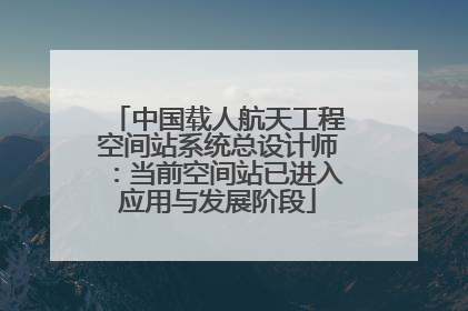 中国载人航天工程空间站系统总设计师：当前空间站已进入应用与发展阶段