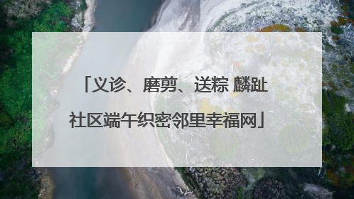 义诊、磨剪、送粽 麟趾社区端午织密邻里幸福网