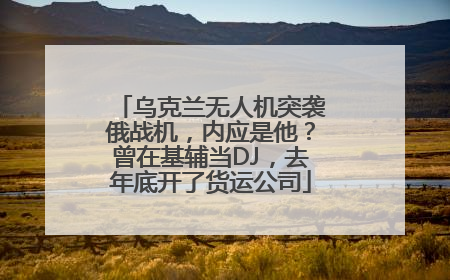 乌克兰无人机突袭俄战机，内应是他？曾在基辅当DJ，去年底开了货运公司