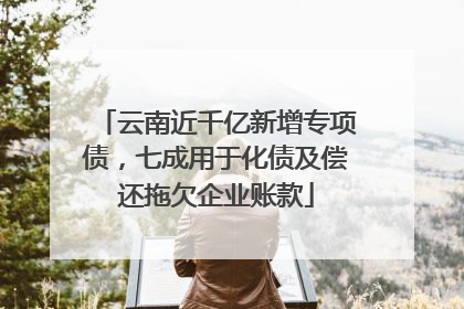 云南近千亿新增专项债，七成用于化债及偿还拖欠企业账款
