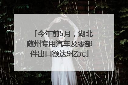 今年前5月，湖北随州专用汽车及零部件出口额达9亿元