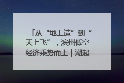 从“地上造”到“天上飞”，滨州低空经济乘势而上｜潮起渤海・网聚黄蓝