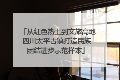 从红色热土到文旅高地 四川太平古镇打造民族团结进步示范样本