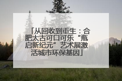 从回收到重生：合肥太古可口可乐“瓶启新纪元”艺术展激活城市环保基因