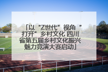 以“Z世代”视角“打开”乡村文化 四川省第五届乡村文化振兴魅力竞演大赛启动