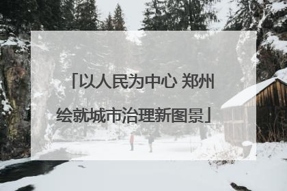 以人民为中心 郑州绘就城市治理新图景