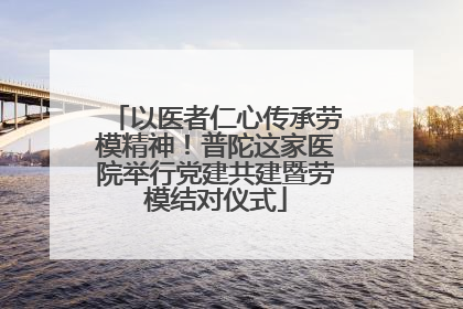 以医者仁心传承劳模精神！普陀这家医院举行党建共建暨劳模结对仪式