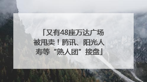 又有48座万达广场被甩卖！腾讯、阳光人寿等“熟人团”接盘