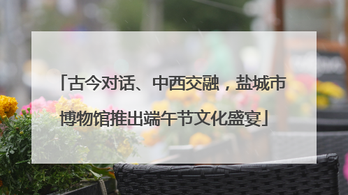 古今对话、中西交融，盐城市博物馆推出端午节文化盛宴