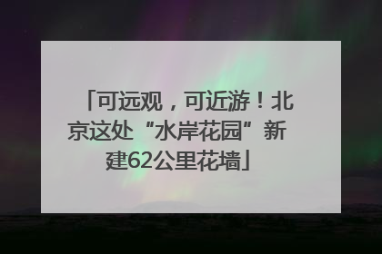 可远观，可近游！北京这处“水岸花园”新建62公里花墙