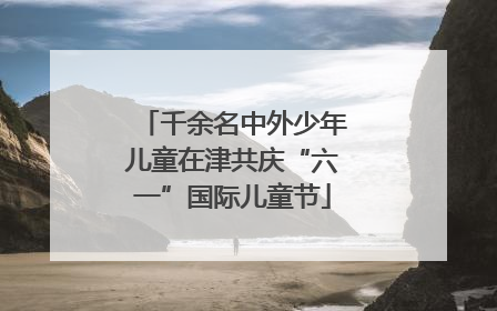 千余名中外少年儿童在津共庆“六一”国际儿童节