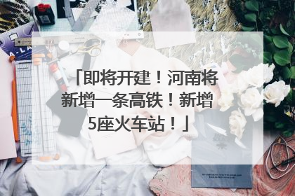 即将开建！河南将新增一条高铁！新增5座火车站！