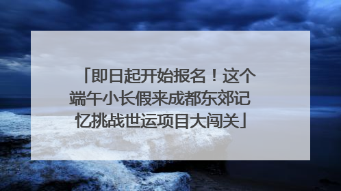 即日起开始报名！这个端午小长假来成都东郊记忆挑战世运项目大闯关