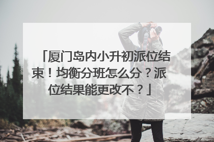 厦门岛内小升初派位结束！均衡分班怎么分？派位结果能更改不？