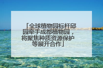 全球植物园标杆邱园牵手成都植物园，将聚焦种质资源保护等展开合作