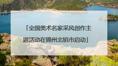 全国美术名家采风创作主题活动在锦州北镇市启动