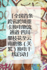 全国首条跨省跨境重卡换电物流通道 四川攀枝花至云南磨憨（关累）换电干线启动