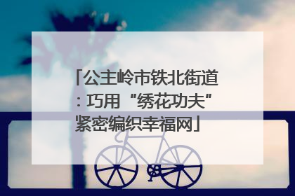 公主岭市铁北街道：巧用“绣花功夫”紧密编织幸福网