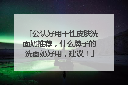 公认好用干性皮肤洗面奶推荐，什么牌子的洗面奶好用，建议！