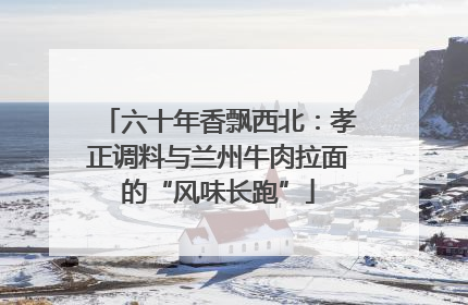 六十年香飘西北：孝正调料与兰州牛肉拉面的“风味长跑”