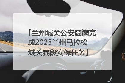兰州城关公安圆满完成2025兰州马拉松城关赛段安保任务