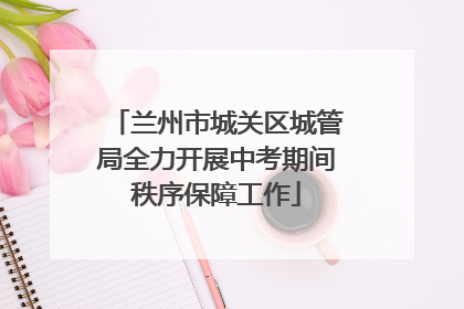 兰州市城关区城管局全力开展中考期间秩序保障工作