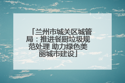 兰州市城关区城管局：推进餐厨垃圾规范处理 助力绿色美丽城市建设