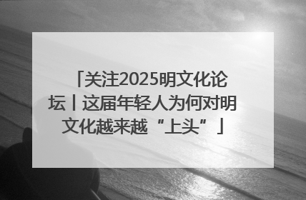 关注2025明文化论坛丨这届年轻人为何对明文化越来越“上头”
