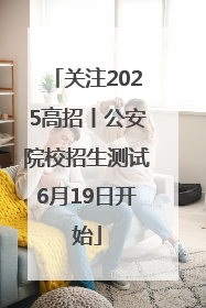 关注2025高招丨公安院校招生测试6月19日开始
