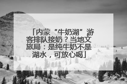 内蒙“牛奶湖”游客排队接奶？当地文旅局：是纯牛奶不是湖水，可放心喝