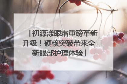 初源漾眼霜重磅革新升级！硬核突破带来全新眼部护理体验