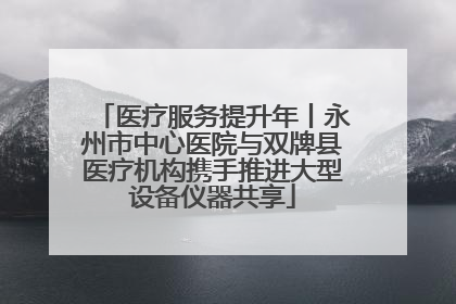医疗服务提升年丨永州市中心医院与双牌县医疗机构携手推进大型设备仪器共享