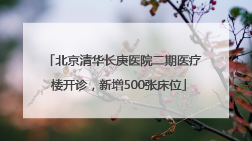 北京清华长庚医院二期医疗楼开诊，新增500张床位