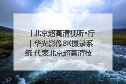 北京超高清视听•行｜华光影像8K摄录系统 代表北京超高清技术站上国家舞台
