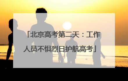 北京高考第二天：工作人员不惧烈日护航高考