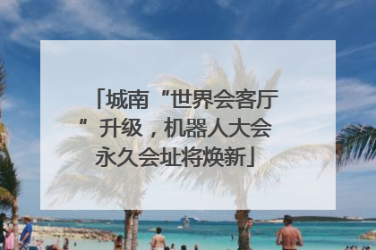 城南“世界会客厅”升级，机器人大会永久会址将焕新