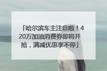 哈尔滨车主注意啦！420万加油消费券即将开抢，满减优惠享不停