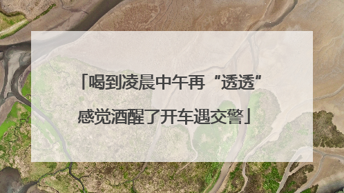 喝到凌晨中午再“透透” 感觉酒醒了开车遇交警