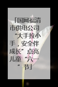 国网福清市供电公司“大手拉小手，安全伴成长”点亮儿童“六一”节