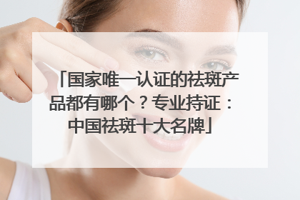 国家唯一认证的祛斑产品都有哪个？专业持证：中国祛斑十大名牌