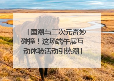 国潮与二次元奇妙碰撞！这场端午展互动体验活动引热潮