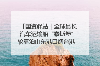 国资驿站｜全球最长汽车运输船“泰斯堡”轮靠泊山东港口烟台港；渤海最大油气平台完成浮托安装