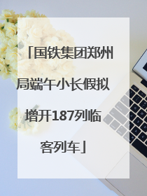 国铁集团郑州局端午小长假拟增开187列临客列车
