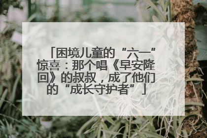 困境儿童的“六一”惊喜：那个唱《早安隆回》的叔叔，成了他们的“成长守护者”