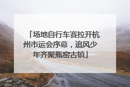 场地自行车赛拉开杭州市运会序幕，追风少年齐聚瓶窑古镇