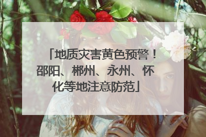 地质灾害黄色预警！邵阳、郴州、永州、怀化等地注意防范